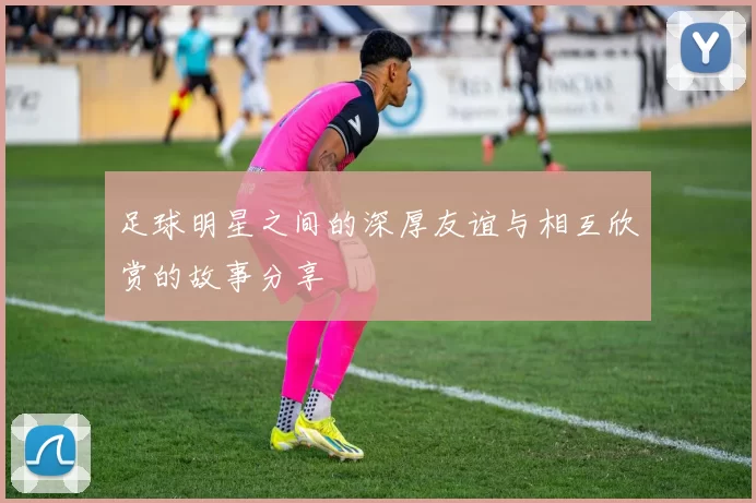 足球明星之间的深厚友谊与相互欣赏的故事分享