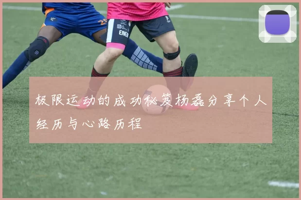 极限运动的成功秘笈杨磊分享个人经历与心路历程