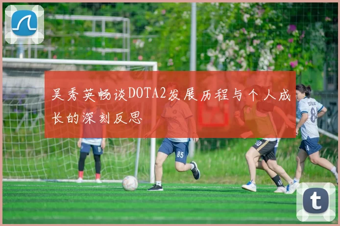吴秀英畅谈DOTA2发展历程与个人成长的深刻反思