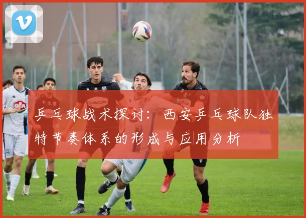 乒乓球战术探讨：西安乒乓球队独特节奏体系的形成与应用分析