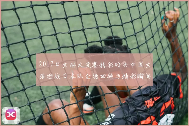 2017年女排大奖赛精彩对决中国女排迎战日本队全场回顾与精彩瞬间分析