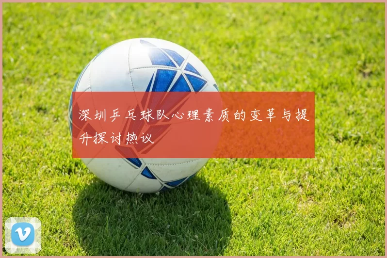 深圳乒乓球队心理素质的变革与提升探讨热议