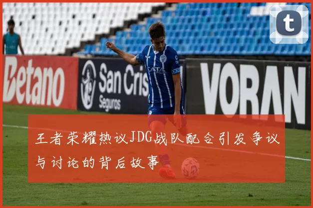 王者荣耀热议JDG战队配合引发争议与讨论的背后故事