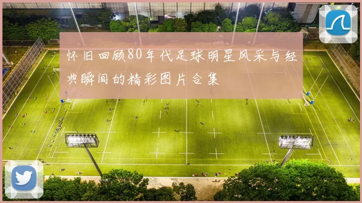 怀旧回顾80年代足球明星风采与经典瞬间的精彩图片合集
