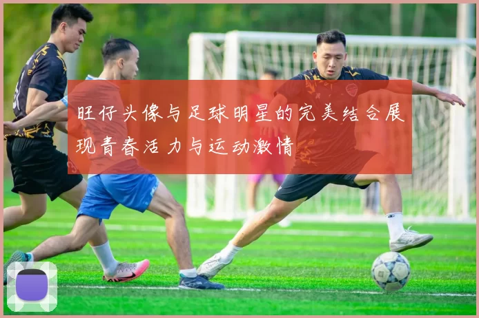 旺仔头像与足球明星的完美结合展现青春活力与运动激情