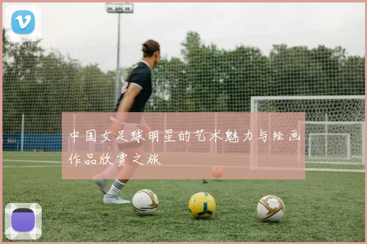 中国女足球明星的艺术魅力与绘画作品欣赏之旅