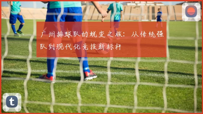 广州排球队的蜕变之旅：从传统强队到现代化竞技新标杆