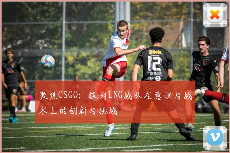 聚焦CSGO：探讨LNG战队在意识与战术上的创新与挑战