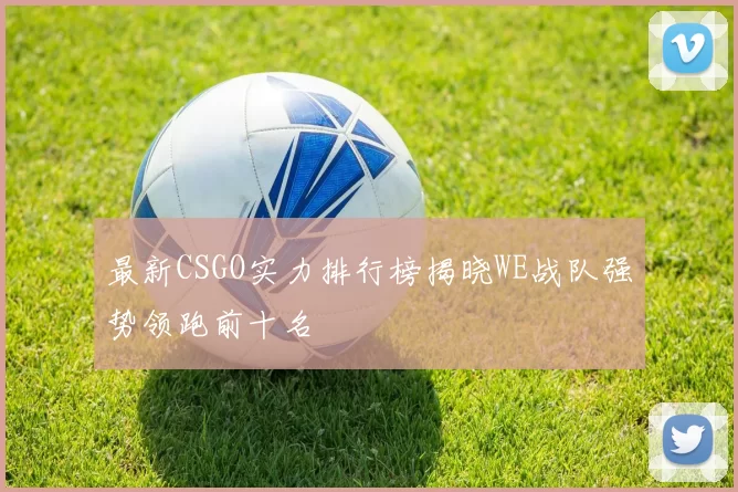 最新CSGO实力排行榜揭晓WE战队强势领跑前十名