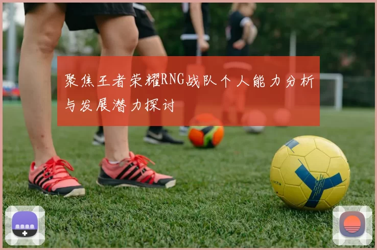 聚焦王者荣耀RNG战队个人能力分析与发展潜力探讨
