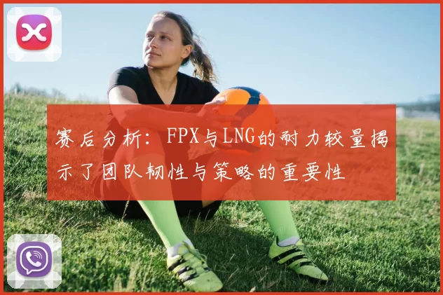 赛后分析：FPX与LNG的耐力较量揭示了团队韧性与策略的重要性