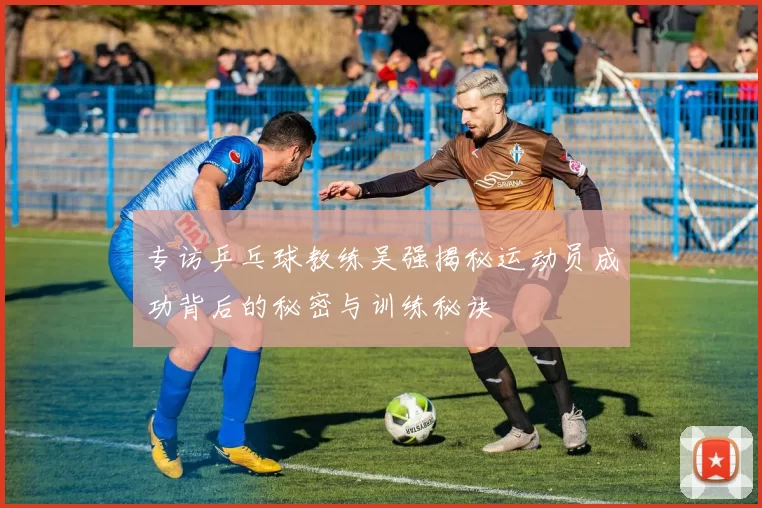 专访乒乓球教练吴强揭秘运动员成功背后的秘密与训练秘诀