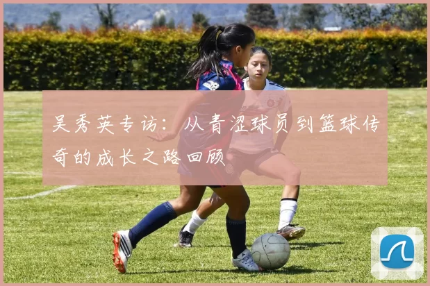 吴秀英专访：从青涩球员到篮球传奇的成长之路回顾