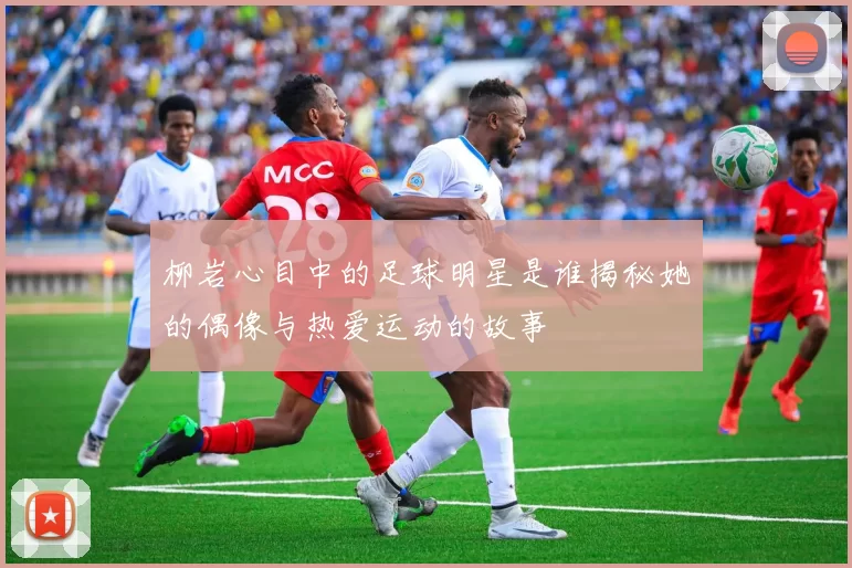 柳岩心目中的足球明星是谁揭秘她的偶像与热爱运动的故事
