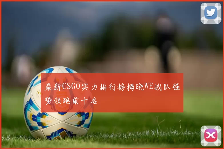 最新CSGO实力排行榜揭晓WE战队强势领跑前十名