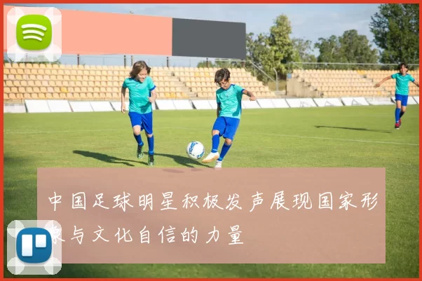 中国足球明星积极发声展现国家形象与文化自信的力量