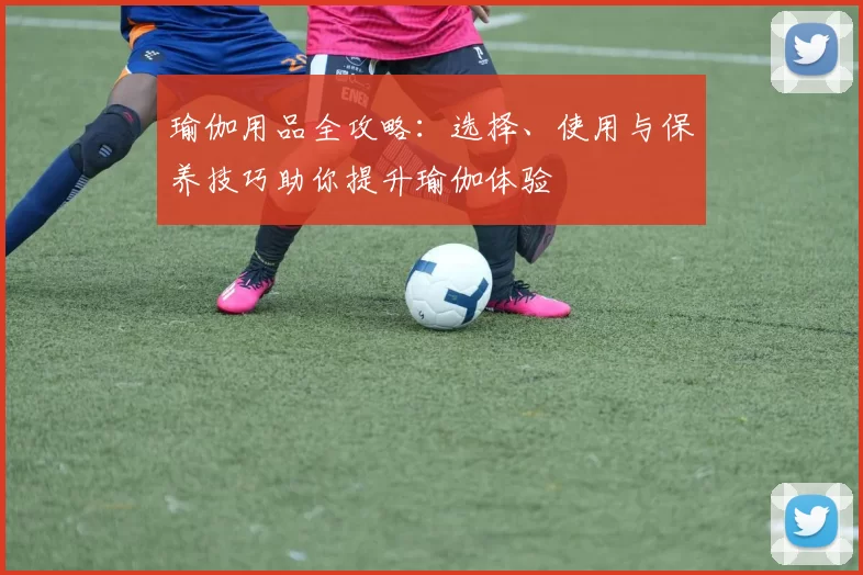 瑜伽用品全攻略：选择、使用与保养技巧助你提升瑜伽体验