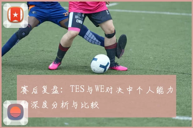 赛后复盘：TES与WE对决中个人能力的深度分析与比较