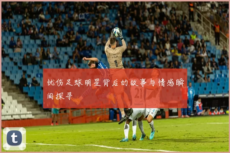 忧伤足球明星背后的故事与情感瞬间探寻