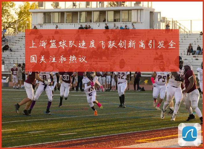 上海篮球队速度飞跃创新高引发全国关注和热议