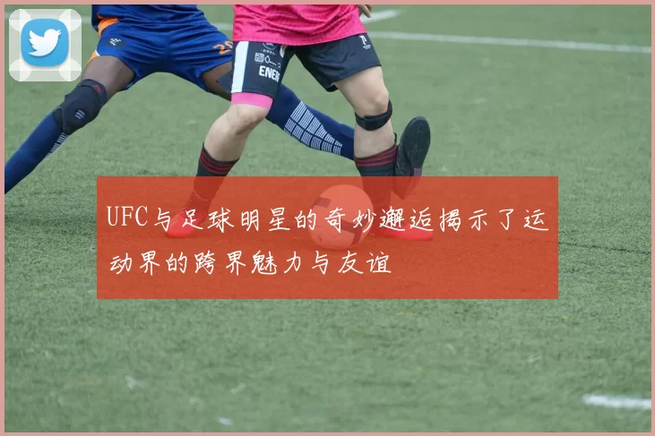 UFC与足球明星的奇妙邂逅揭示了运动界的跨界魅力与友谊
