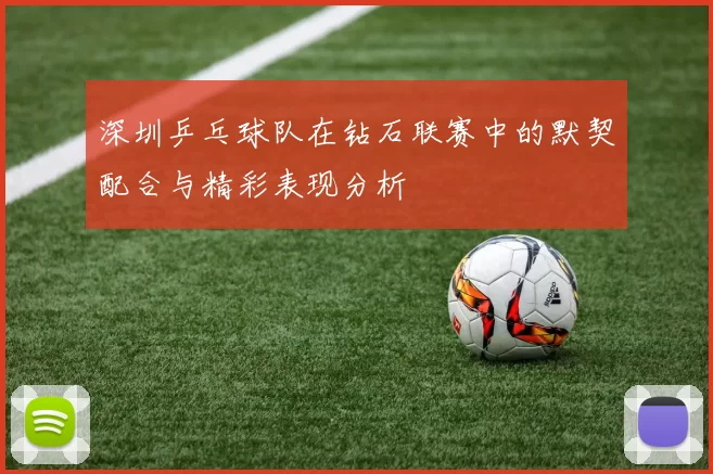 深圳乒乓球队在钻石联赛中的默契配合与精彩表现分析