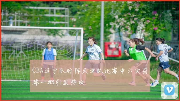 CBA辽宁队对阵天津队比赛中六次罚球一掷引发热议