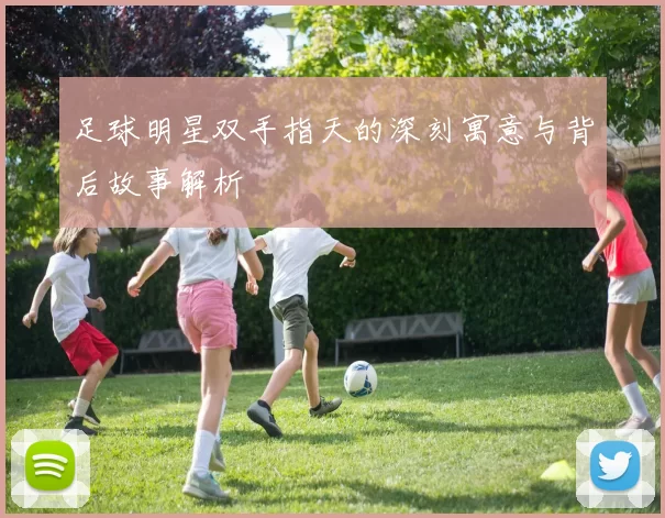 足球明星双手指天的深刻寓意与背后故事解析