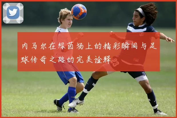 内马尔在绿茵场上的精彩瞬间与足球传奇之路的完美诠释