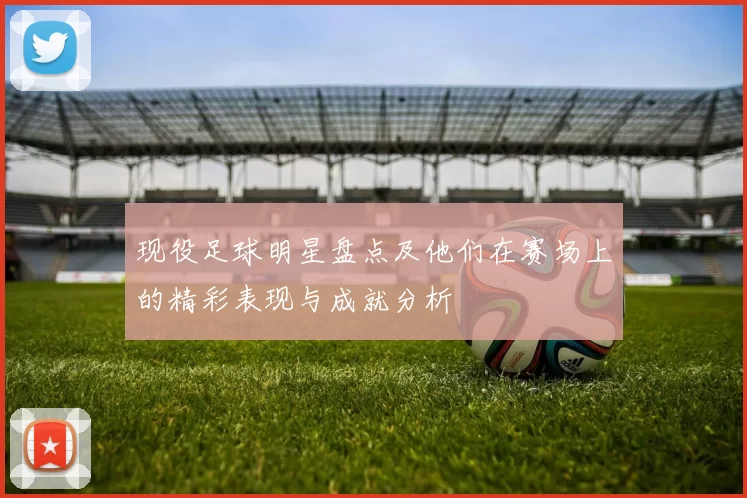 现役足球明星盘点及他们在赛场上的精彩表现与成就分析