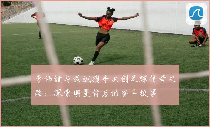 李伟健与武斌携手共创足球传奇之路，探索明星背后的奋斗故事