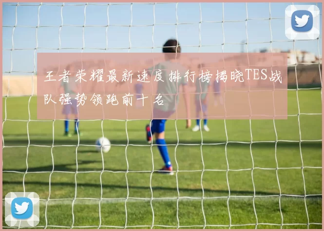王者荣耀最新速度排行榜揭晓TES战队强势领跑前十名