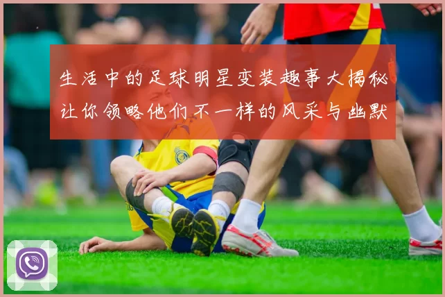 生活中的足球明星变装趣事大揭秘让你领略他们不一样的风采与幽默