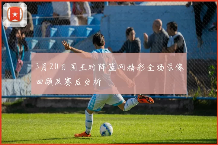 3月20日国王对阵篮网精彩全场录像回顾及赛后分析