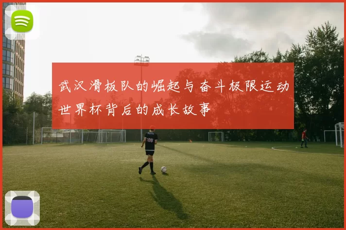 武汉滑板队的崛起与奋斗极限运动世界杯背后的成长故事