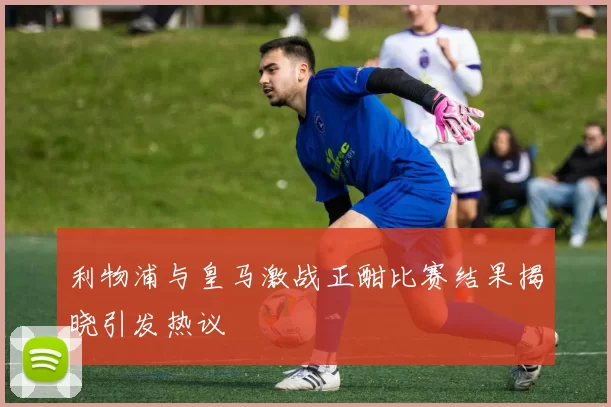 利物浦与皇马激战正酣比赛结果揭晓引发热议