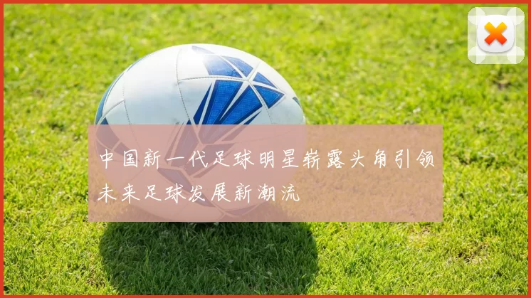 中国新一代足球明星崭露头角引领未来足球发展新潮流