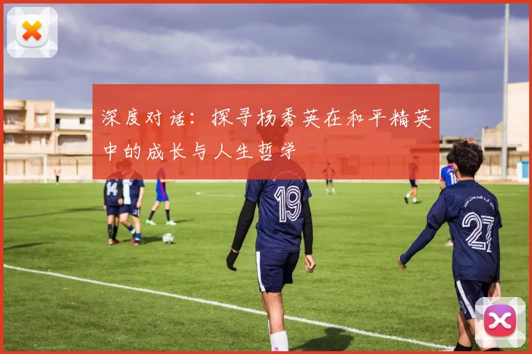 深度对话：探寻杨秀英在和平精英中的成长与人生哲学
