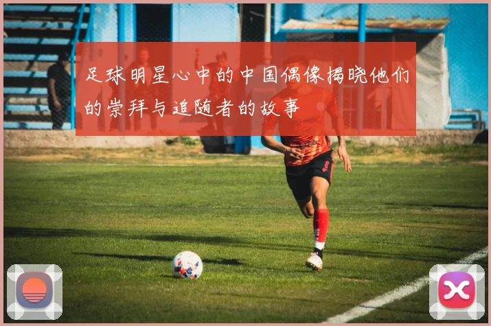 足球明星心中的中国偶像揭晓他们的崇拜与追随者的故事