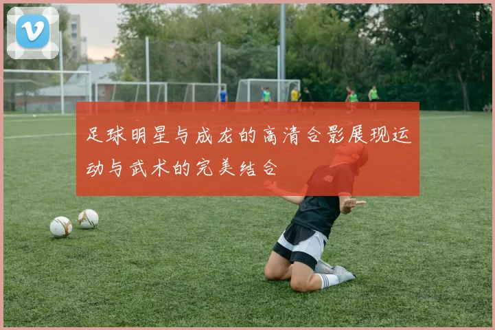 足球明星与成龙的高清合影展现运动与武术的完美结合