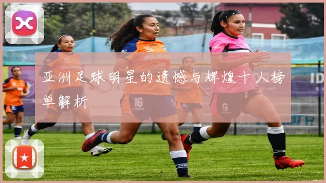 亚洲足球明星的遗憾与辉煌十人榜单解析