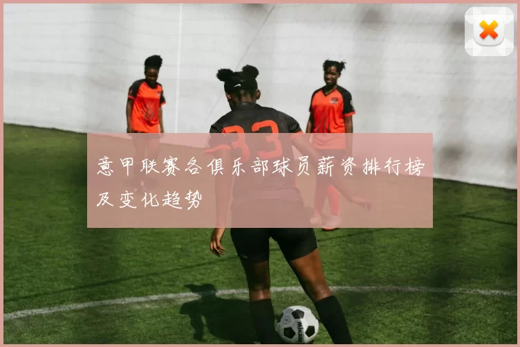 意甲联赛各俱乐部球员薪资排行榜及变化趋势