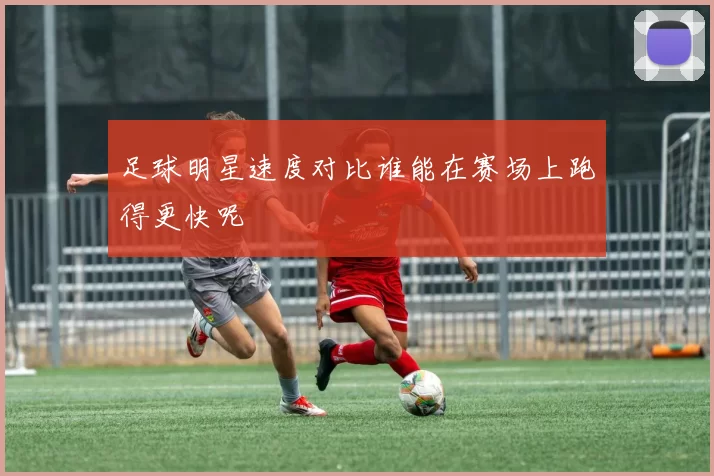 足球明星速度对比谁能在赛场上跑得更快呢