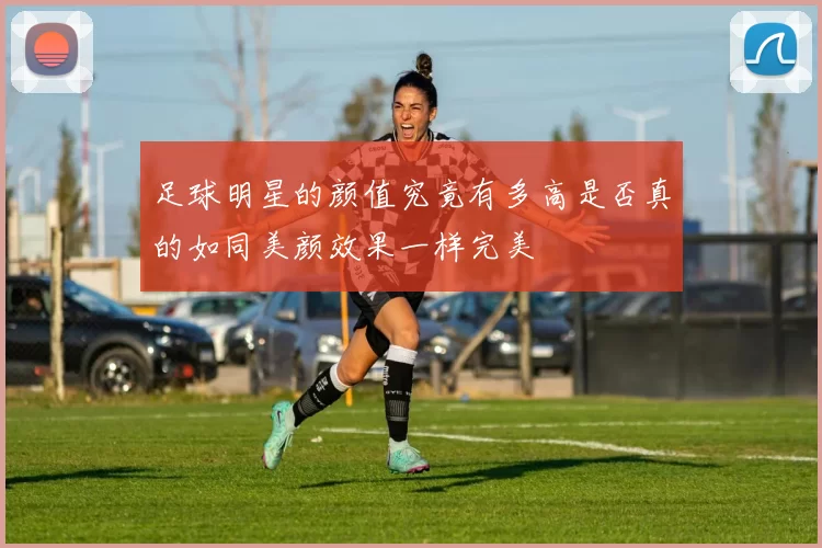 足球明星的颜值究竟有多高是否真的如同美颜效果一样完美