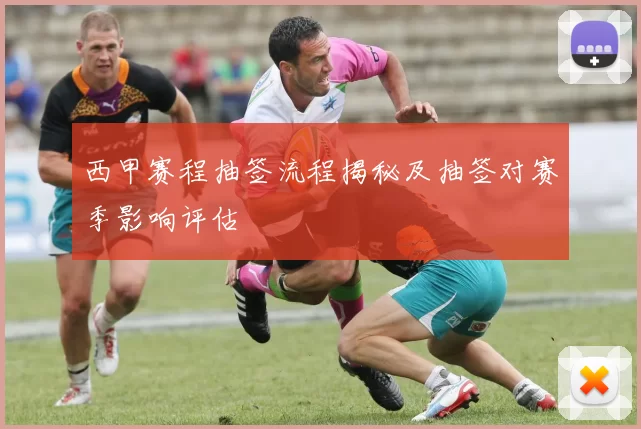 西甲赛程抽签流程揭秘及抽签对赛季影响评估