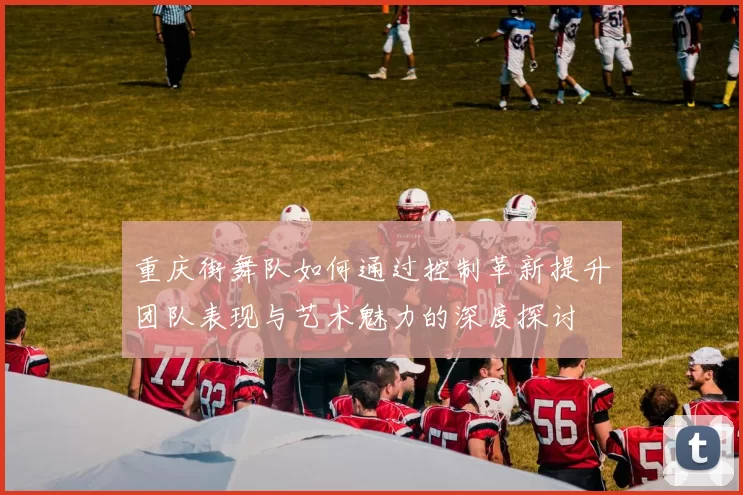 重庆街舞队如何通过控制革新提升团队表现与艺术魅力的深度探讨