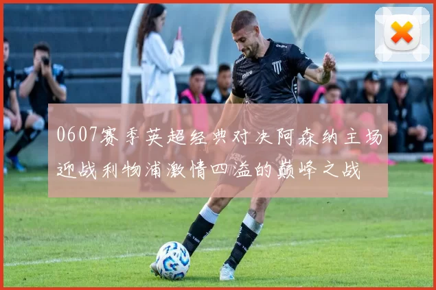 0607赛季英超经典对决阿森纳主场迎战利物浦激情四溢的巅峰之战