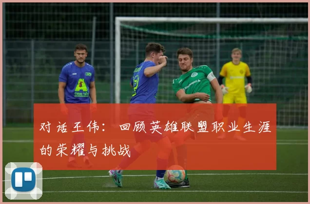 对话王伟：回顾英雄联盟职业生涯的荣耀与挑战