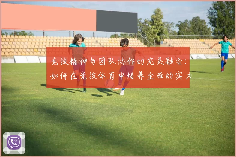 竞技精神与团队协作的完美融合：如何在竞技体育中培养全面的实力与凝聚力
