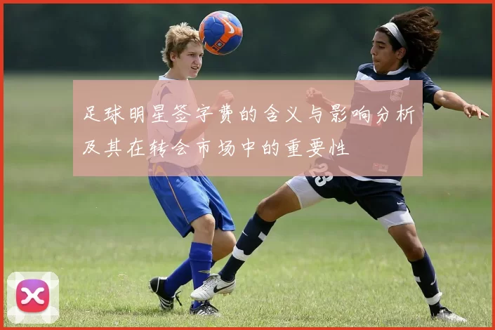 足球明星签字费的含义与影响分析及其在转会市场中的重要性